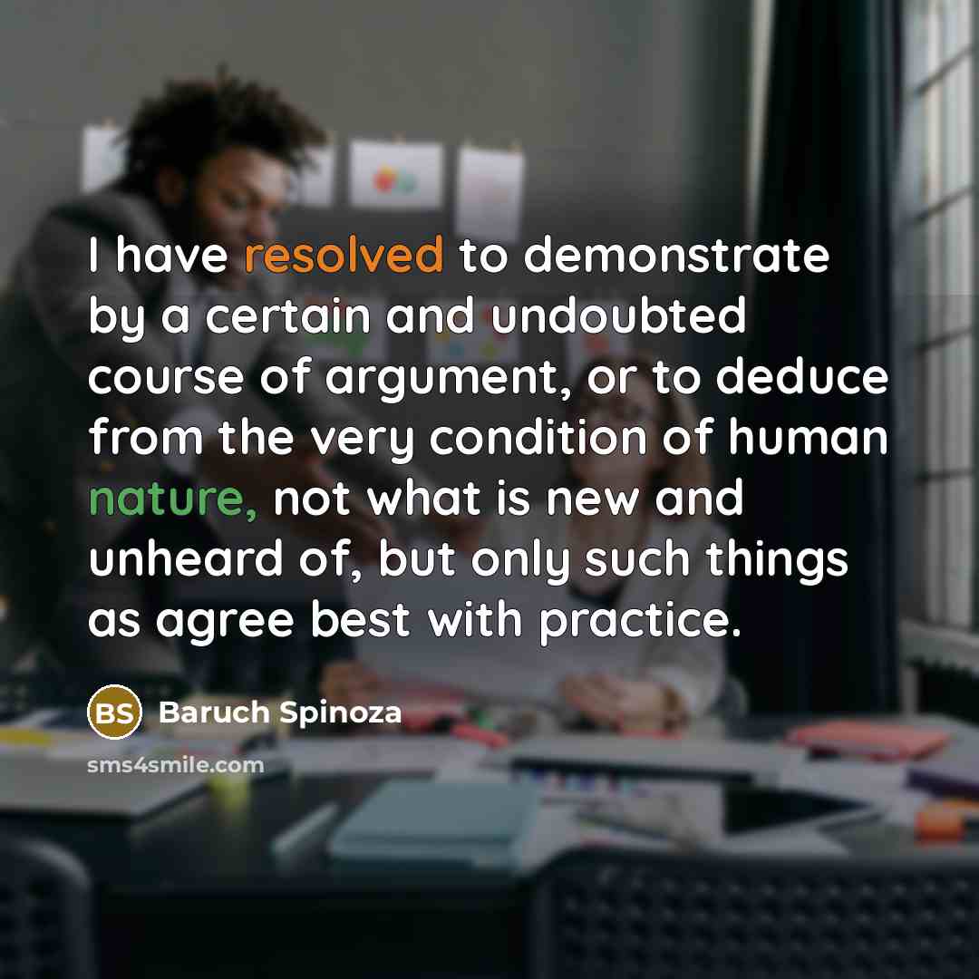 “I have resolved to demonstrate by a certain and undoubted course of argument, or to deduce from the very condition of human nature, not what is new and unheard of, but only such things as agree best with practice.” quote by Baruch Spinoza