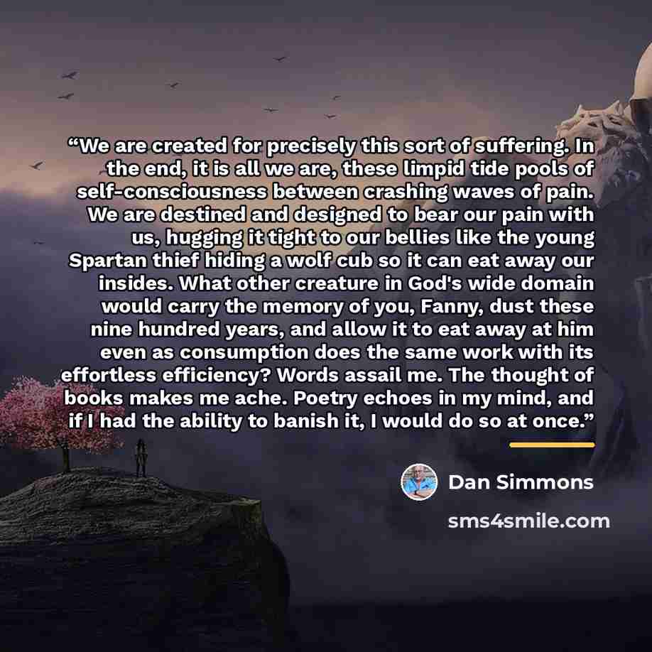 “We are created for precisely this sort of suffering. In the end, it is all we are, these limpid tide pools of self-consciousness between crashing waves of pain. We are destined and designed to bear our pain with us, hugging it tight to our bellies like the young Spartan thief hiding a wolf cub so…” quote by Dan Simmons