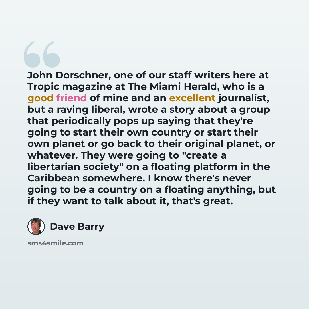 “John Dorschner, one of our staff writers here at Tropic magazine at The Miami Herald, who is a good friend of mine and an excellent journalist, but a raving liberal, wrote a story about a group that periodically pops up saying that they're going to start their own country or start their own planet…” quote by Dave Barry