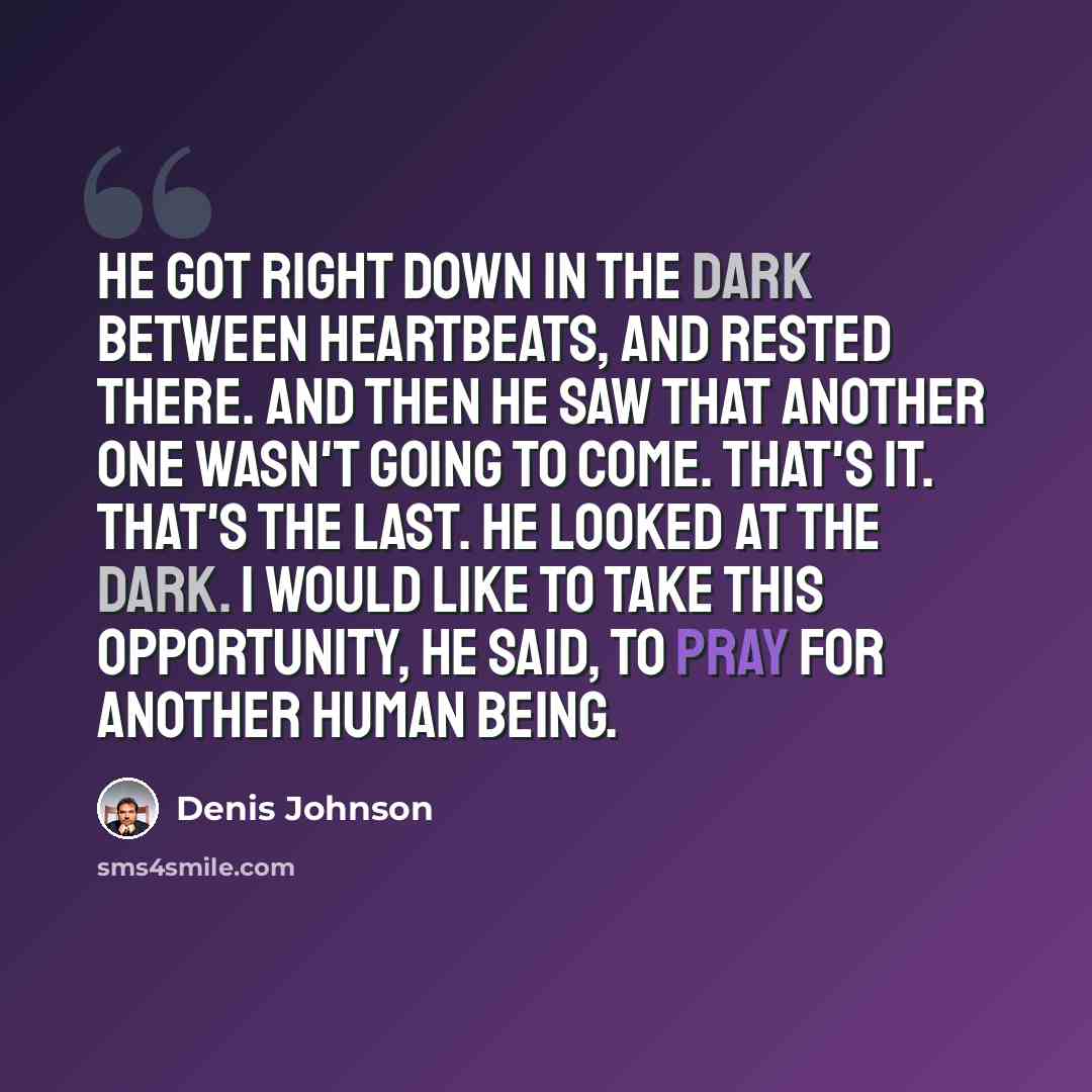 “He got right down in the dark between heartbeats, and rested there. And then he saw that another one wasn't going to come. That's it. That's the last. He looked at the dark. I would like to take this opportunity, he said, to pray for another human being.” quote by Denis Johnson