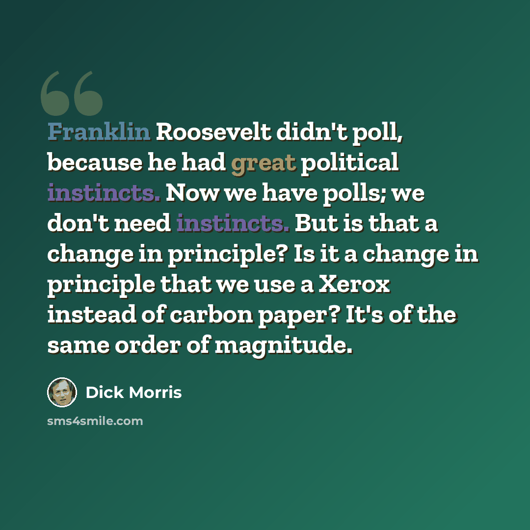 “Franklin Roosevelt didn't poll, because he had great political instincts. Now we have polls; we don't need instincts. But is that a change in principle? Is it a change in principle that we use a Xerox instead of carbon paper? It's of the same order of magnitude.” quote by Dick Morris