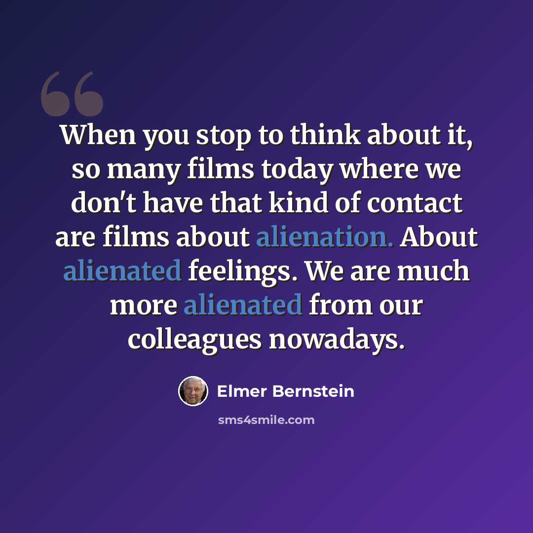 “When you stop to think about it, so many films today where we don't have that kind of contact are films about alienation. About alienated feelings. We are much more alienated from our colleagues nowadays.” quote by Elmer Bernstein