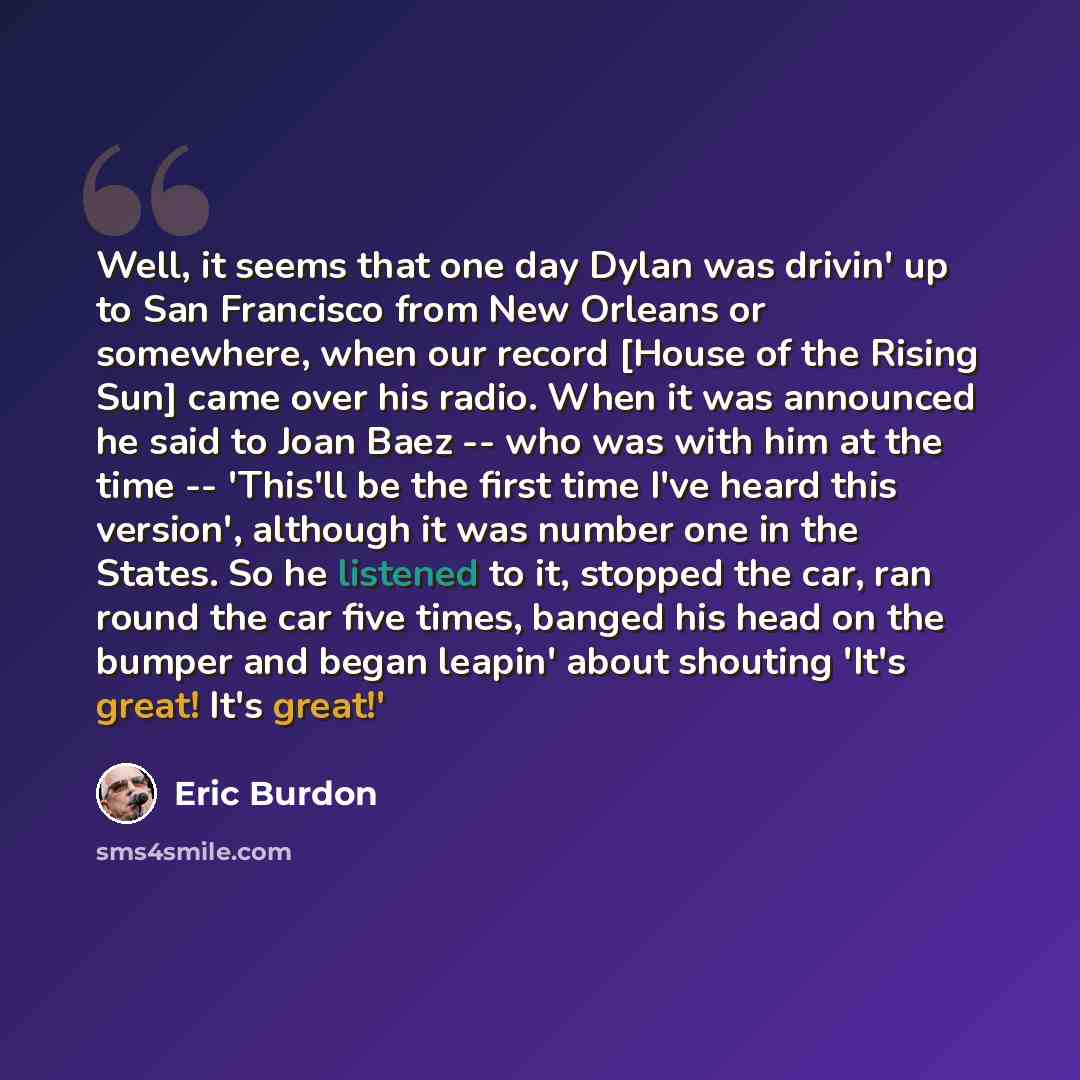 “Well, it seems that one day Dylan was drivin' up to San Francisco from New Orleans or somewhere, when our record [House of the Rising Sun] came over his radio. When it was announced he said to Joan Baez -- who was with him at the time -- 'This'll be the first time I've heard this version'…” quote by Eric Burdon