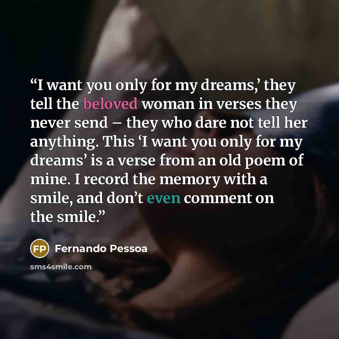 “I want you only for my dreams,’ they tell the beloved woman in verses they never send – they who dare not tell her anything. This ‘I want you only for my dreams’ is a verse from an old poem of mine. I record the memory with a smile, and don’t even comment on the smile.” quote by Fernando Pessoa