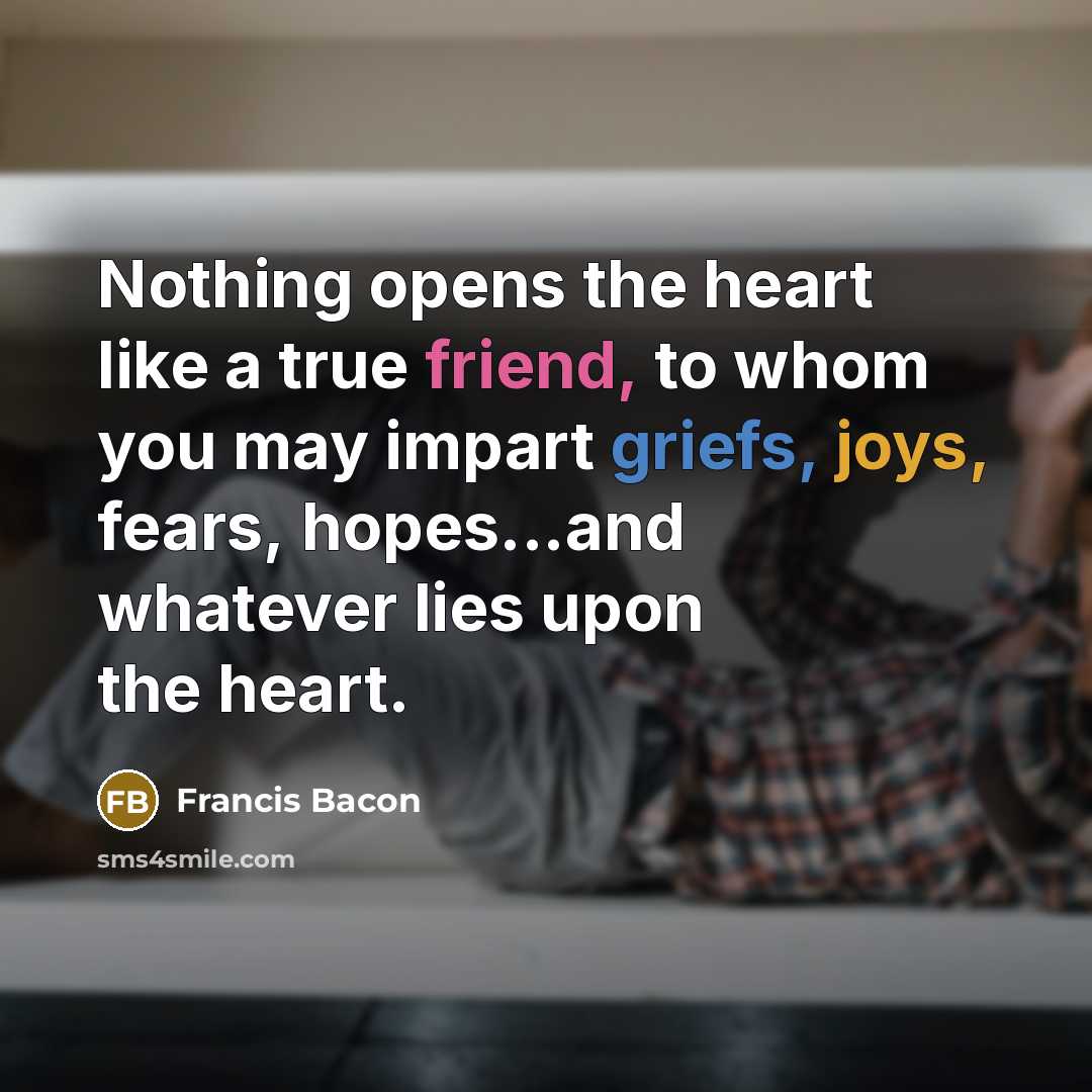 “Nothing opens the heart like a true friend, to whom you may impart griefs, joys, fears, hopes...and whatever lies upon the heart.” quote by Francis Bacon