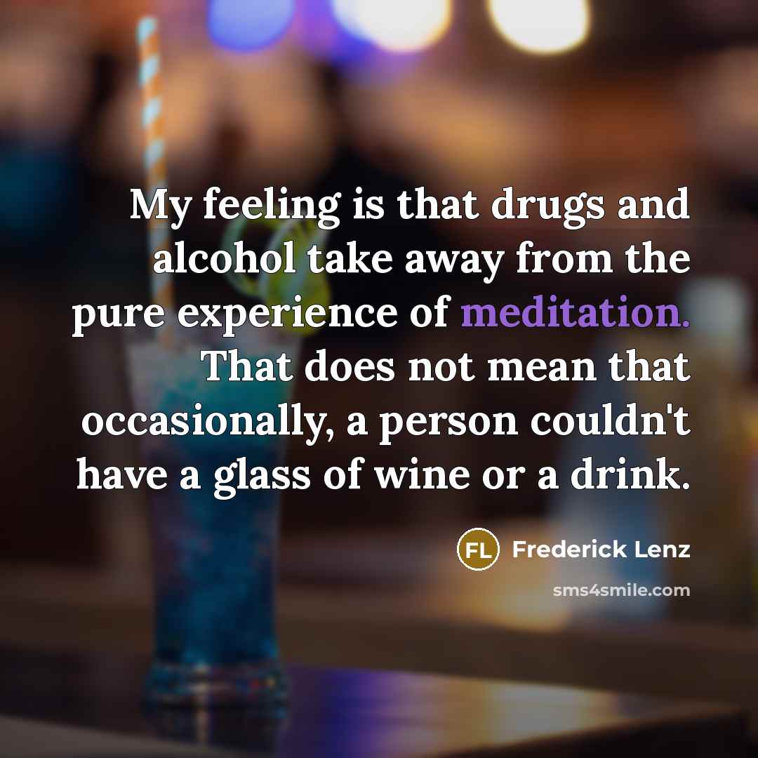 “My feeling is that drugs and alcohol take away from the pure experience of meditation. That does not mean that occasionally, a person couldn't have a glass of wine or a drink.” quote by Frederick Lenz