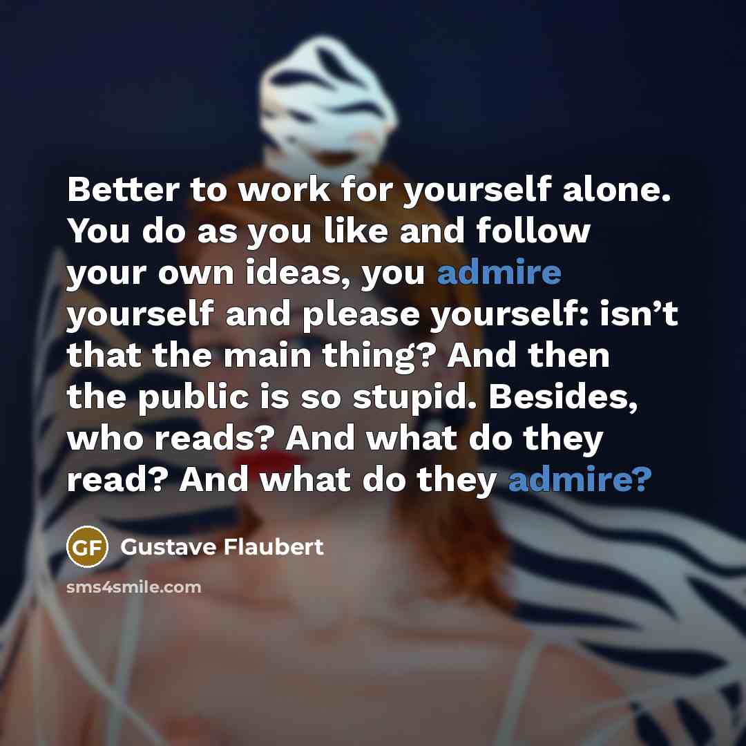 “Better to work for yourself alone. You do as you like and follow your own ideas, you admire yourself and please yourself: isn’t that the main thing? And then the public is so stupid. Besides, who reads? And what do they read? And what do they admire?” quote by Gustave Flaubert