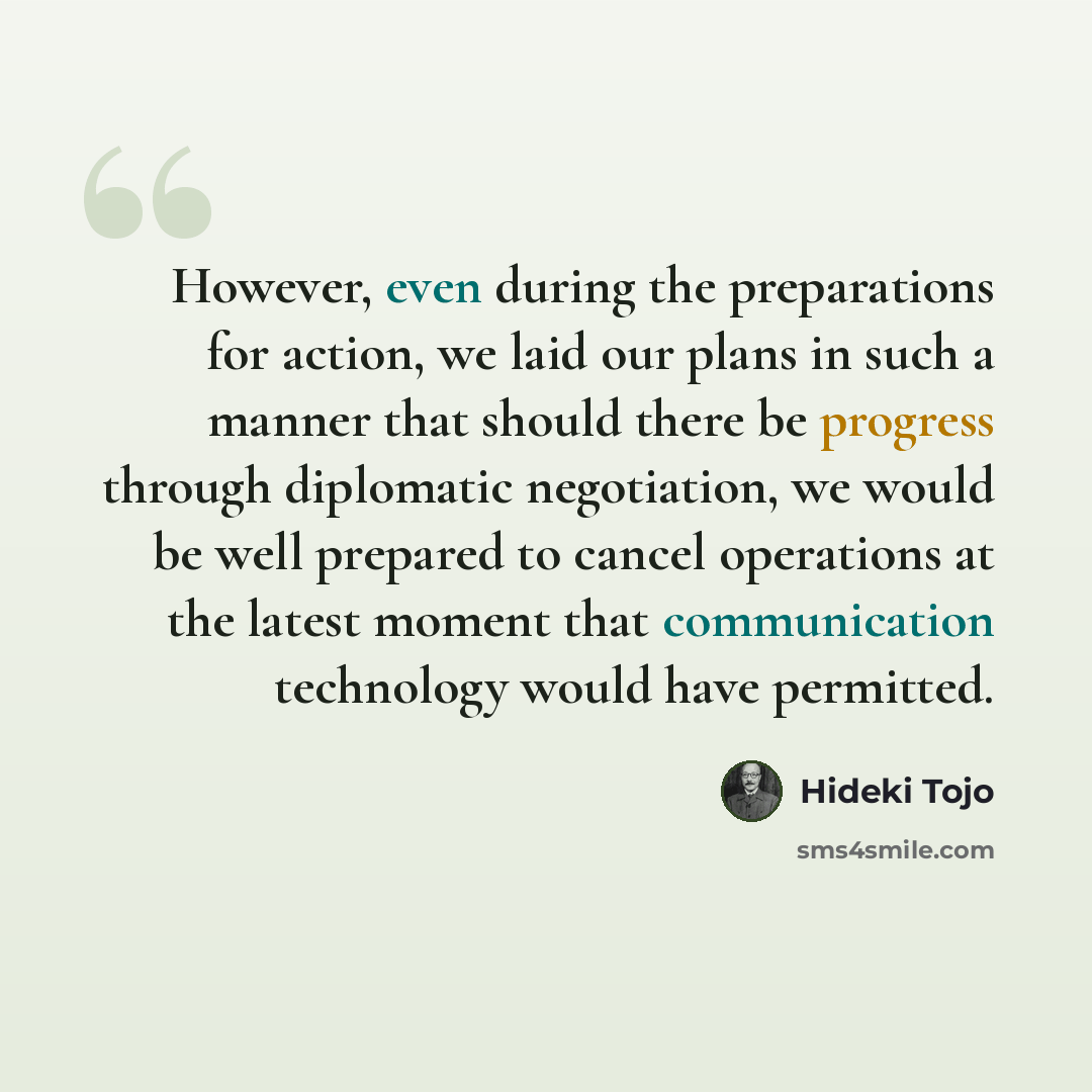 “However, even during the preparations for action, we laid our plans in such a manner that should there be progress through diplomatic negotiation, we would be well prepared to cancel operations at the latest moment that communication technology would have permitted.” quote by Hideki Tojo