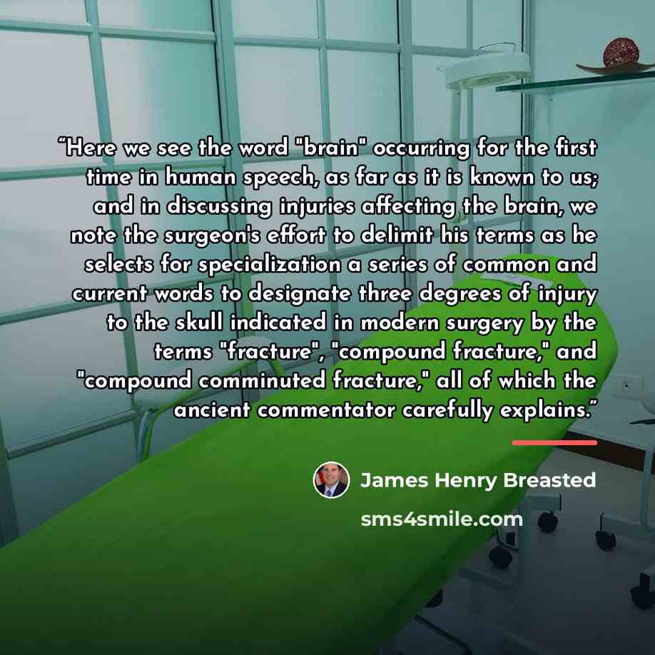 “Here we see the word "brain" occurring for the first time in human speech, as far as it is known to us; and in discussing injuries affecting the brain, we note the surgeon's effort to delimit his terms as he selects for specialization a series of common and current words to designate three degrees…” quote by James Henry Breasted