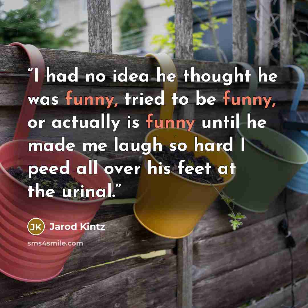 “I had no idea he thought he was funny, tried to be funny, or actually is funny until he made me laugh so hard I peed all over his feet at the urinal.” quote by Jarod Kintz