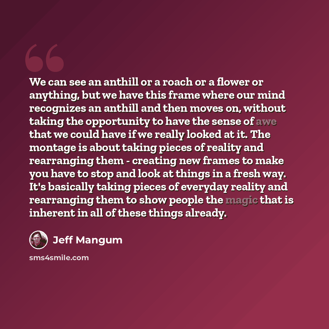 “We can see an anthill or a roach or a flower or anything, but we have this frame where our mind recognizes an anthill and then moves on, without taking the opportunity to have the sense of awe that we could have if we really looked at it. The montage is about taking pieces of reality and…” quote by Jeff Mangum
