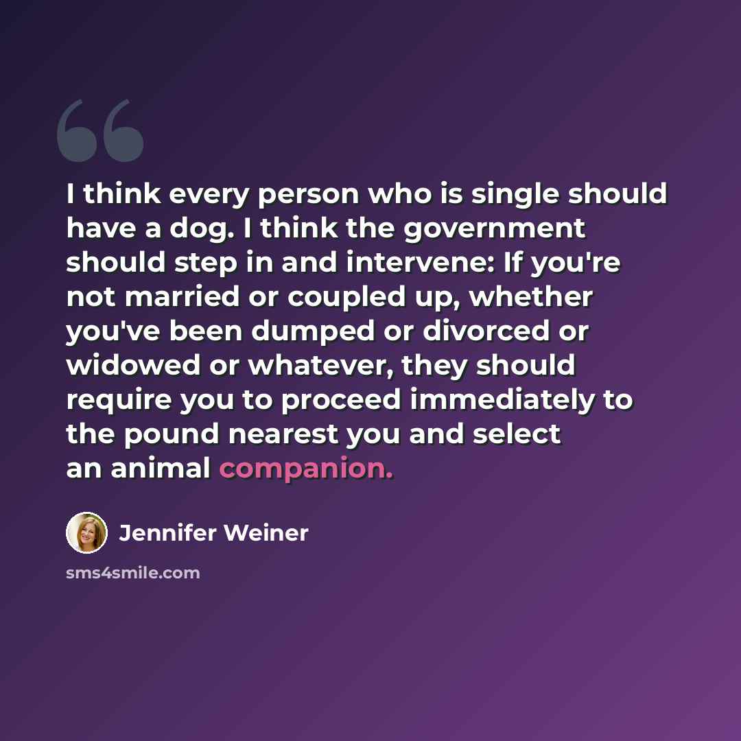 “I think every person who is single should have a dog. I think the government should step in and intervene: If you're not married or coupled up, whether you've been dumped or divorced or widowed or whatever, they should require you to proceed immediately to the pound nearest you and select an…” quote by Jennifer Weiner