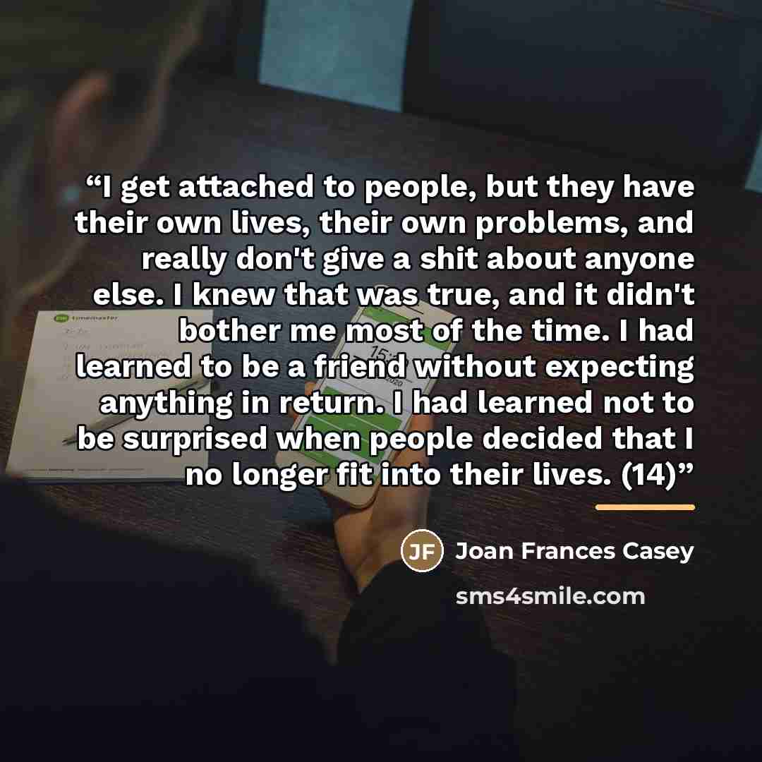 “I get attached to people, but they have their own lives, their own problems, and really don't give a shit about anyone else. I knew that was true, and it didn't bother me most of the time. I had learned to be a friend without expecting anything in return. I had learned not to be surprised when…” quote by Joan Frances Casey