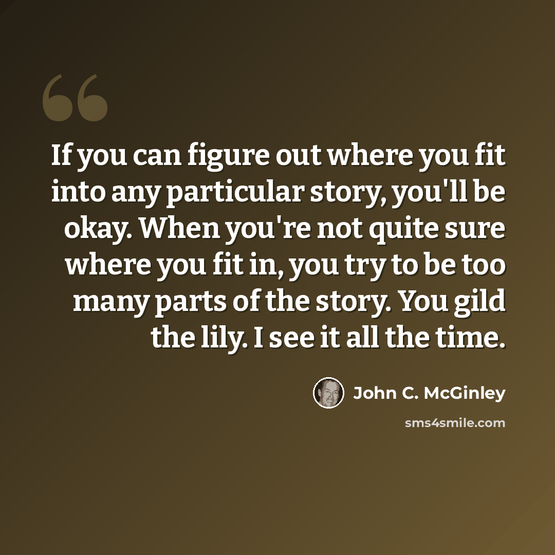“If you can figure out where you fit into any particular story, you'll be okay. When you're not quite sure where you fit in, you try to be too many parts of the story. You gild the lily. I see it all the time.” quote by John C. McGinley