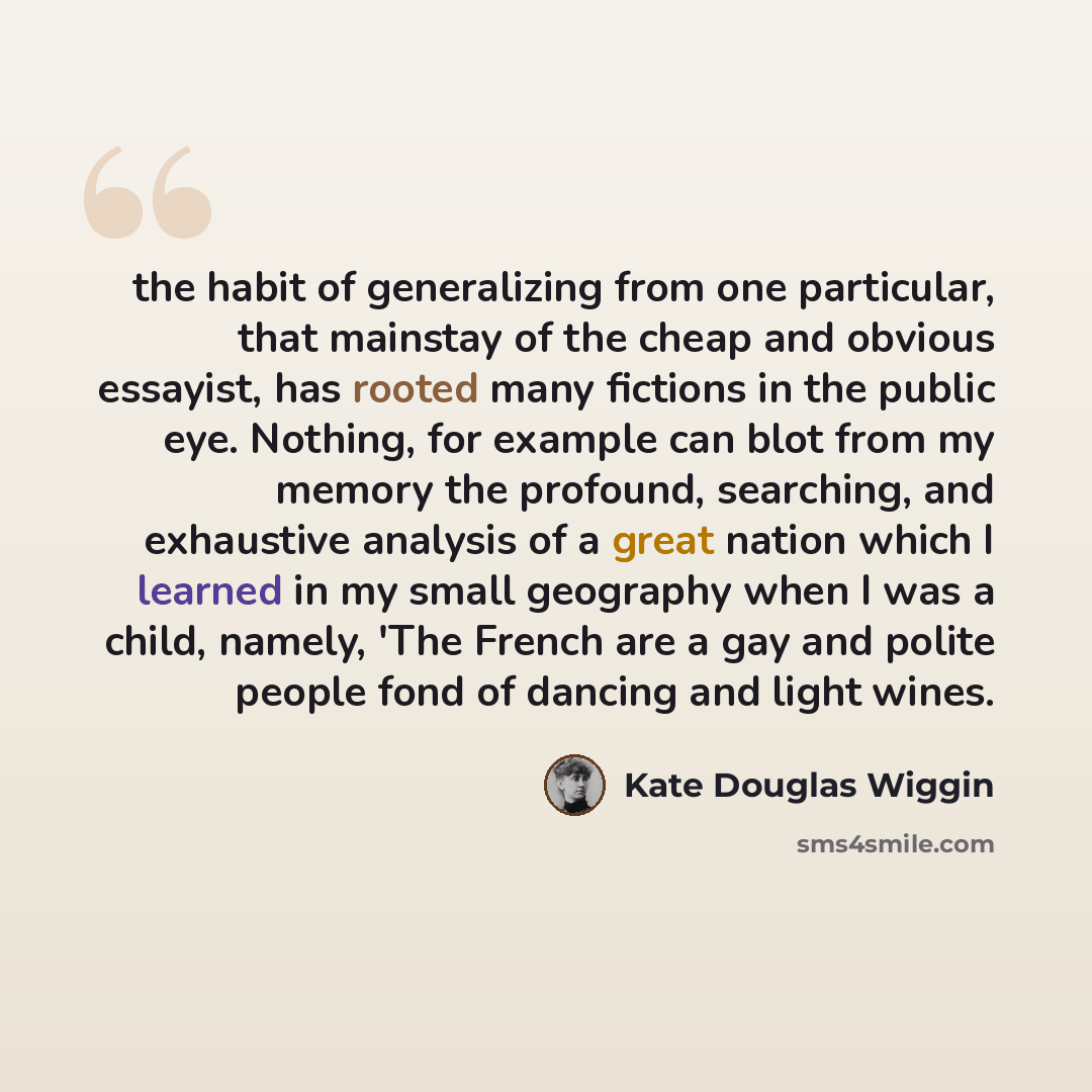 “the habit of generalizing from one particular, that mainstay of the cheap and obvious essayist, has rooted many fictions in the public eye. Nothing, for example can blot from my memory the profound, searching, and exhaustive analysis of a great nation which I learned in my small geography when I…” quote by Kate Douglas Wiggin