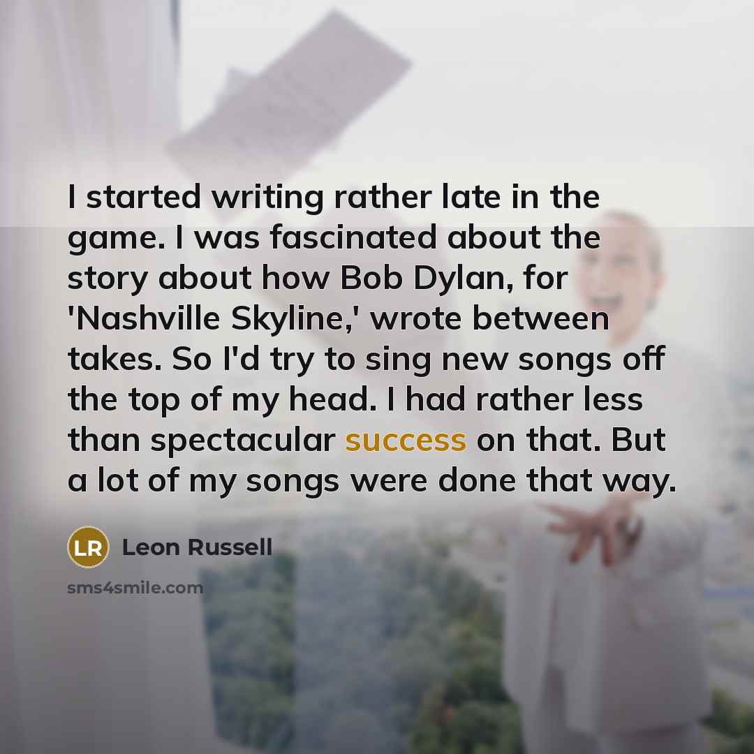 “I started writing rather late in the game. I was fascinated about the story about how Bob Dylan, for 'Nashville Skyline,' wrote between takes. So I'd try to sing new songs off the top of my head. I had rather less than spectacular success on that. But a lot of my songs were done that way.” quote by Leon Russell