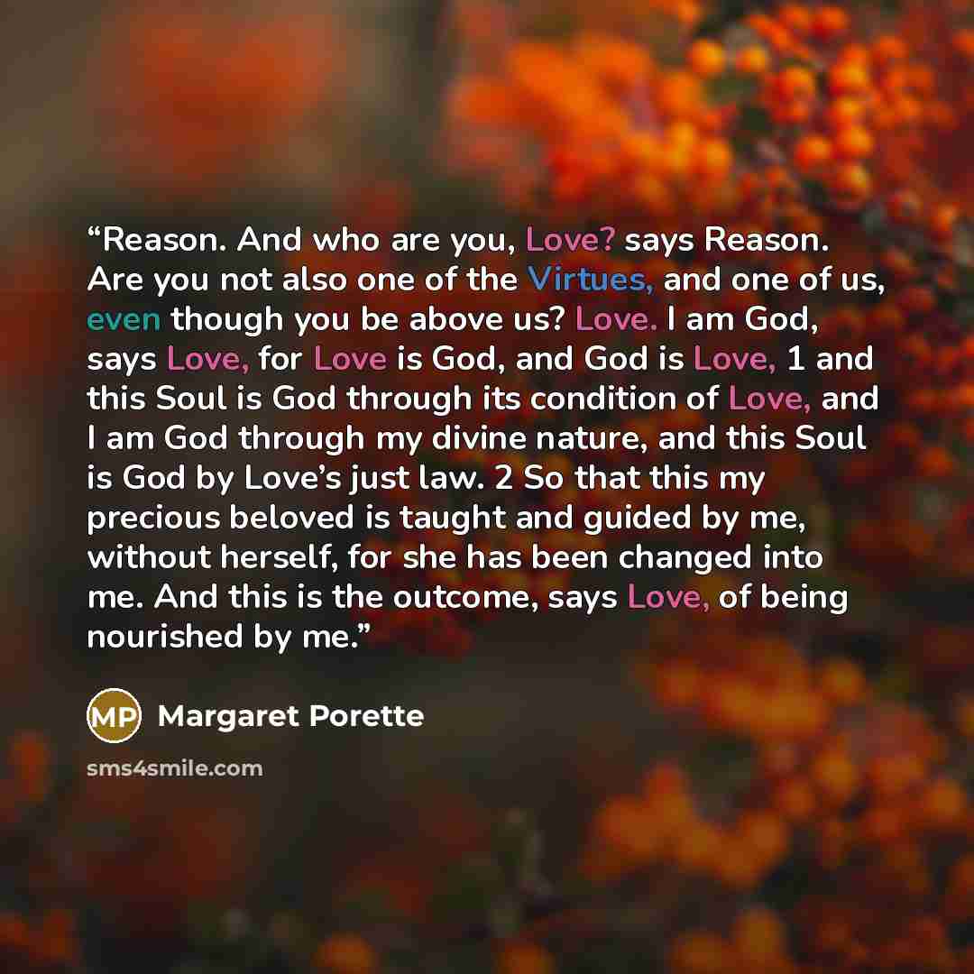 “Reason. And who are you, Love? says Reason. Are you not also one of the Virtues, and one of us, even though you be above us? Love. I am God, says Love, for Love is God, and God is Love, 1 and this Soul is God through its condition of Love, and I am God through my divine nature, and this Soul is…” quote by Margaret Porette