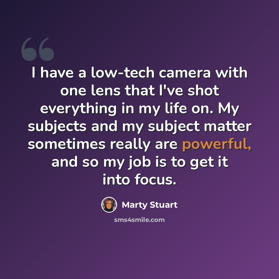“I have a low-tech camera with one lens that I've shot everything in my life on. My subjects and my subject matter sometimes really are powerful, and so my job is to get it into focus.” quote by Marty Stuart