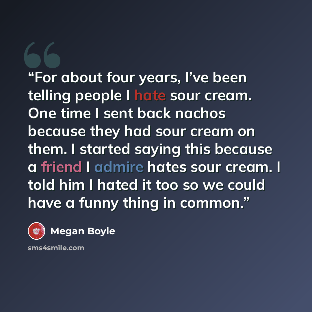 “For about four years, I’ve been telling people I hate sour cream. One time I sent back nachos because they had sour cream on them. I started saying this because a friend I admire hates sour cream. I told him I hated it too so we could have a funny thing in common.” quote by Megan Boyle