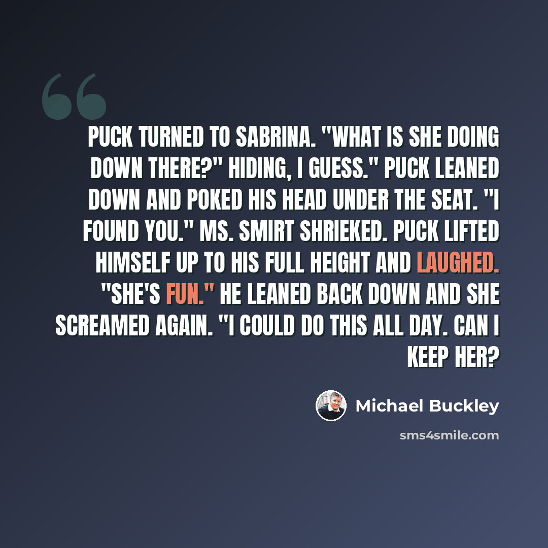 “Puck turned to Sabrina. "What is she doing down there?" Hiding, I guess." Puck leaned down and poked his head under the seat. "I found you." Ms. Smirt shrieked. Puck lifted himself up to his full height and laughed. "She's fun." He leaned back down and she screamed again. "I could do this all day…” quote by Michael Buckley