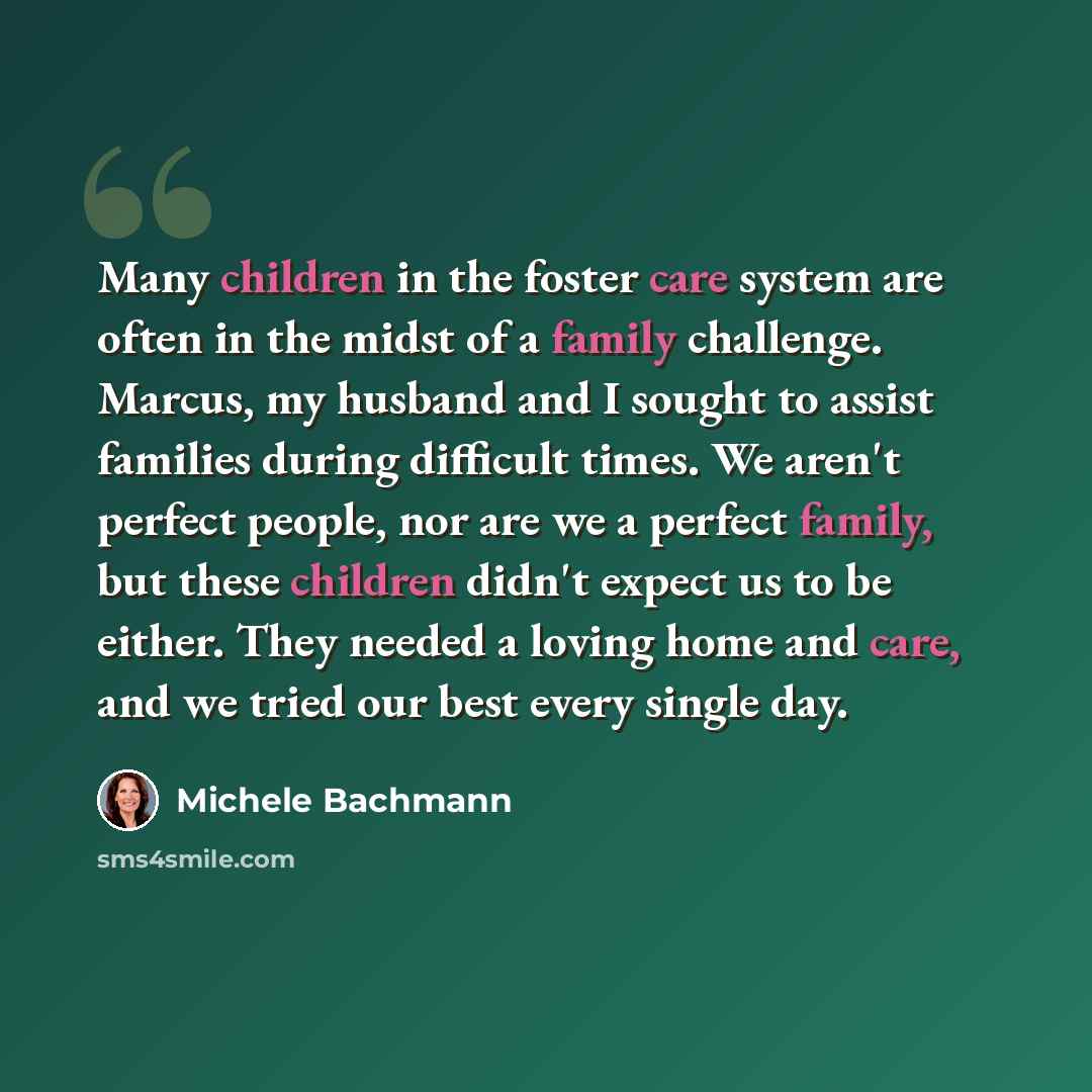 “Many children in the foster care system are often in the midst of a family challenge. Marcus, my husband and I sought to assist families during difficult times. We aren't perfect people, nor are we a perfect family, but these children didn't expect us to be either. They needed a loving home and…” quote by Michele Bachmann