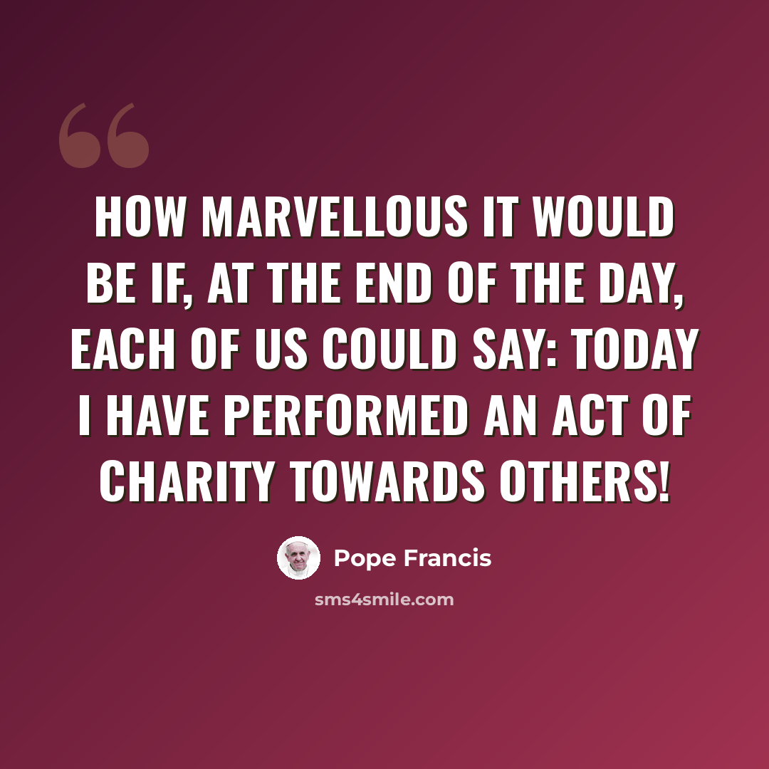 “How marvellous it would be if, at the end of the day, each of us could say: today I have performed an act of charity towards others!” quote by Pope Francis