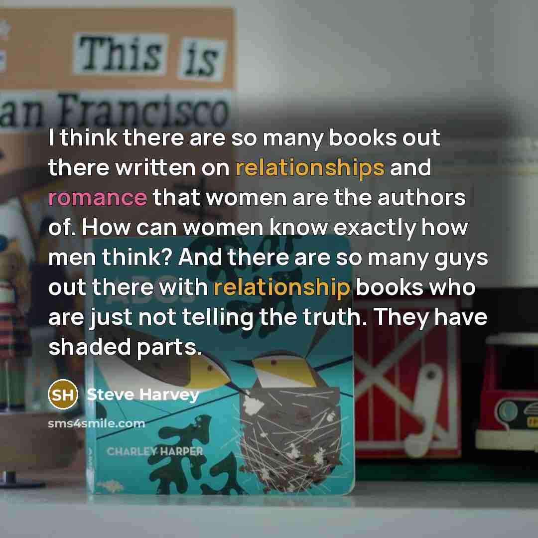 “I think there are so many books out there written on relationships and romance that women are the authors of. How can women know exactly how men think? And there are so many guys out there with relationship books who are just not telling the truth. They have shaded parts.” quote by Steve Harvey