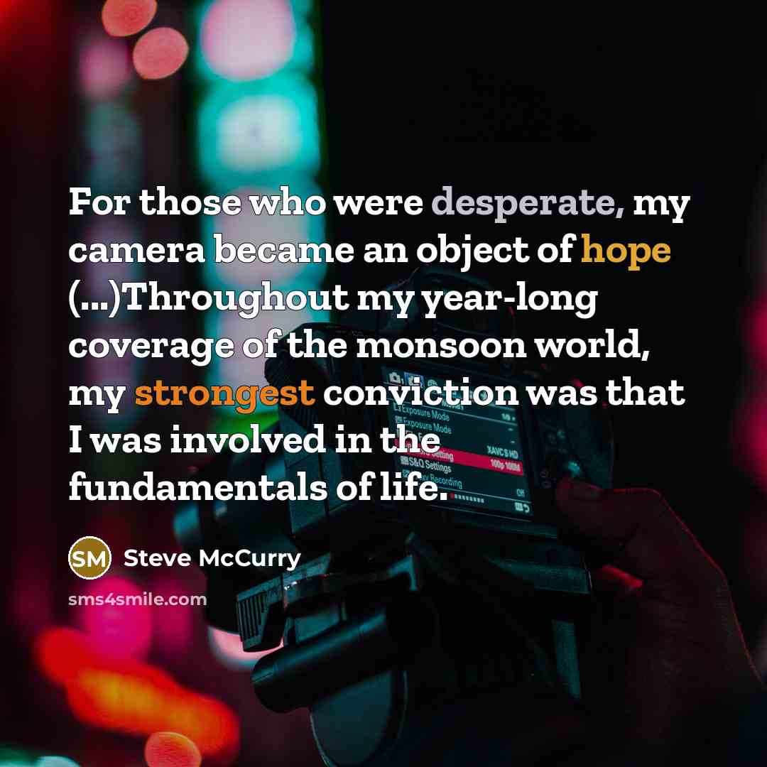 “For those who were desperate, my camera became an object of hope (...)Throughout my year-long coverage of the monsoon world, my strongest conviction was that I was involved in the fundamentals of life.” quote by Steve McCurry