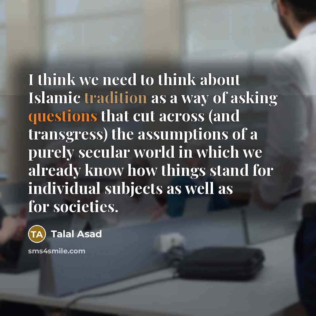 “I think we need to think about Islamic tradition as a way of asking questions that cut across (and transgress) the assumptions of a purely secular world in which we already know how things stand for individual subjects as well as for societies.” quote by Talal Asad