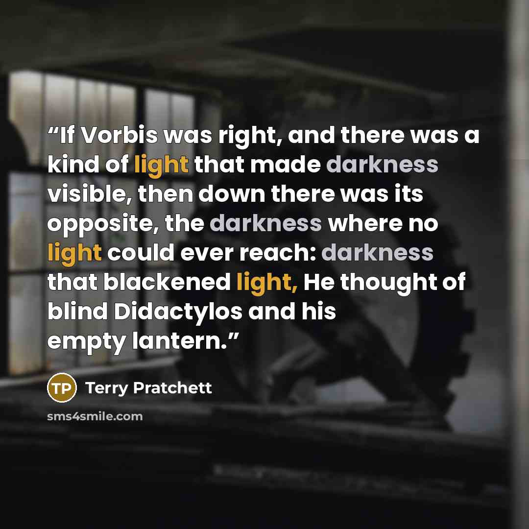 “If Vorbis was right, and there was a kind of light that made darkness visible, then down there was its opposite, the darkness where no light could ever reach: darkness that blackened light, He thought of blind Didactylos and his empty lantern.” quote by Terry Pratchett