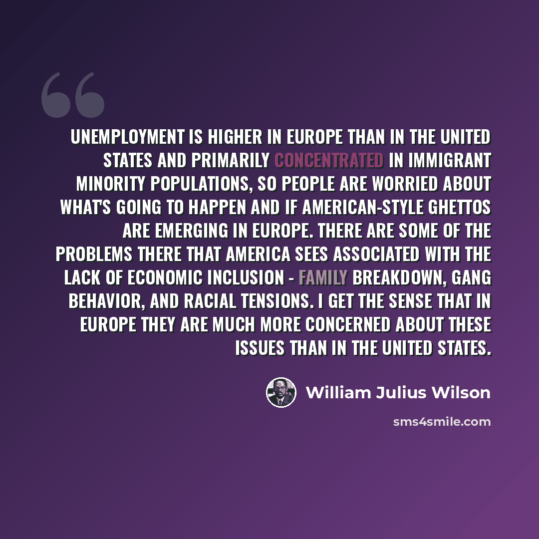 “Unemployment is higher in Europe than in the United States and primarily concentrated in immigrant minority populations, so people are worried about what's going to happen and if American-style ghettos are emerging in Europe. There are some of the problems there that America sees associated with…” quote by William Julius Wilson