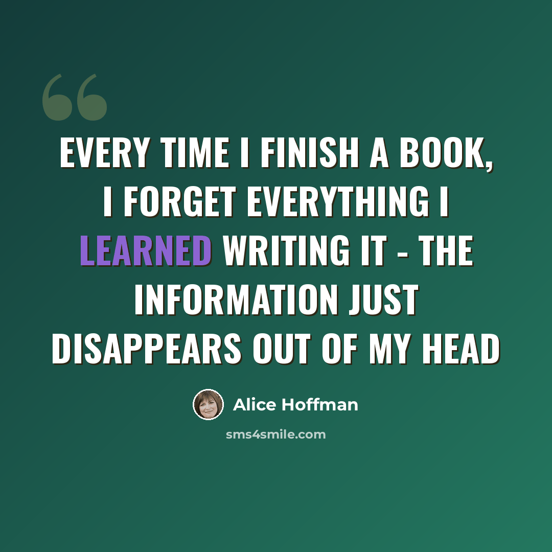 “Every time I finish a book, I forget everything I learned writing it - the information just disappears out of my head” quote by Alice Hoffman