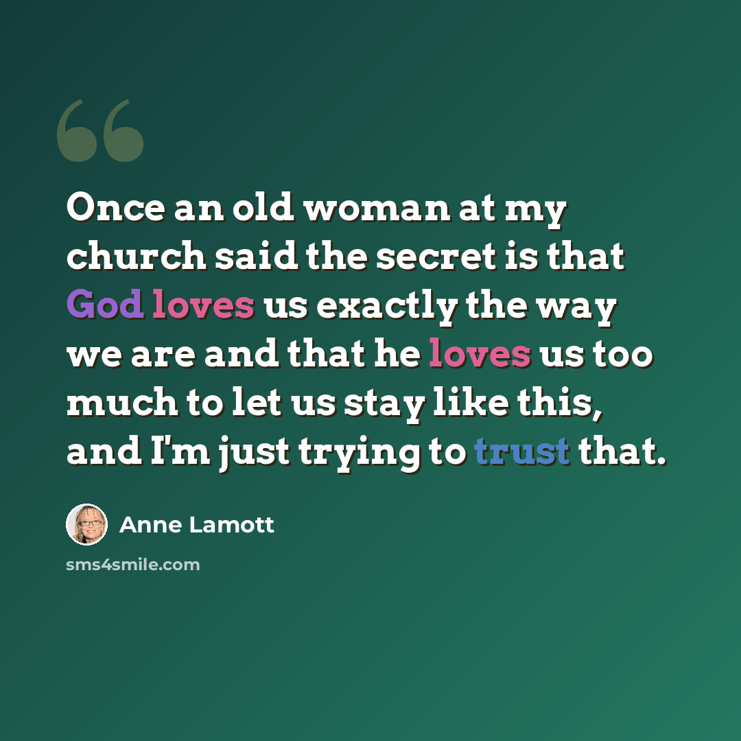 “Once an old woman at my church said the secret is that God loves us exactly the way we are and that he loves us too much to let us stay like this, and I'm just trying to trust that.” quote by Anne Lamott