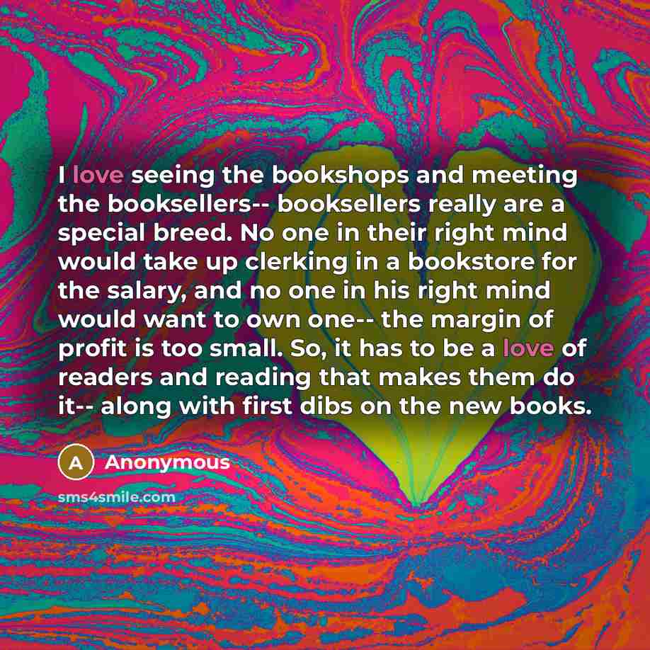 “I love seeing the bookshops and meeting the booksellers-- booksellers really are a special breed. No one in their right mind would take up clerking in a bookstore for the salary, and no one in his right mind would want to own one-- the margin of profit is too small. So, it has to be a love of…” quote by Anonymous