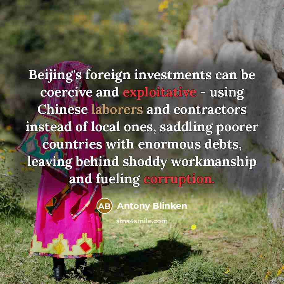 “Beijing's foreign investments can be coercive and exploitative - using Chinese laborers and contractors instead of local ones, saddling poorer countries with enormous debts, leaving behind shoddy workmanship and fueling corruption.” quote by Antony Blinken