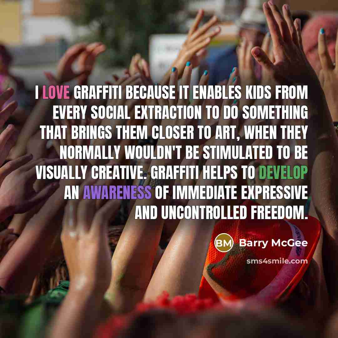 “I love graffiti because it enables kids from every social extraction to do something that brings them closer to art, when they normally wouldn't be stimulated to be visually creative. Graffiti helps to develop an awareness of immediate expressive and uncontrolled freedom.” quote by Barry McGee