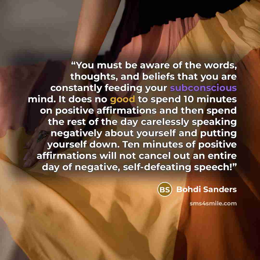 “You must be aware of the words, thoughts, and beliefs that you are constantly feeding your subconscious mind. It does no good to spend 10 minutes on positive affirmations and then spend the rest of the day carelessly speaking negatively about yourself and putting yourself down. Ten minutes of…” quote by Bohdi Sanders