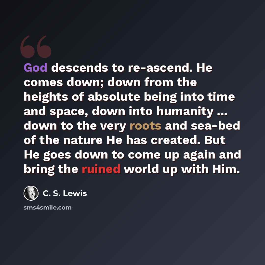 “God descends to re-ascend. He comes down; down from the heights of absolute being into time and space, down into humanity ... down to the very roots and sea-bed of the nature He has created. But He goes down to come up again and bring the ruined world up with Him.” quote by C. S. Lewis