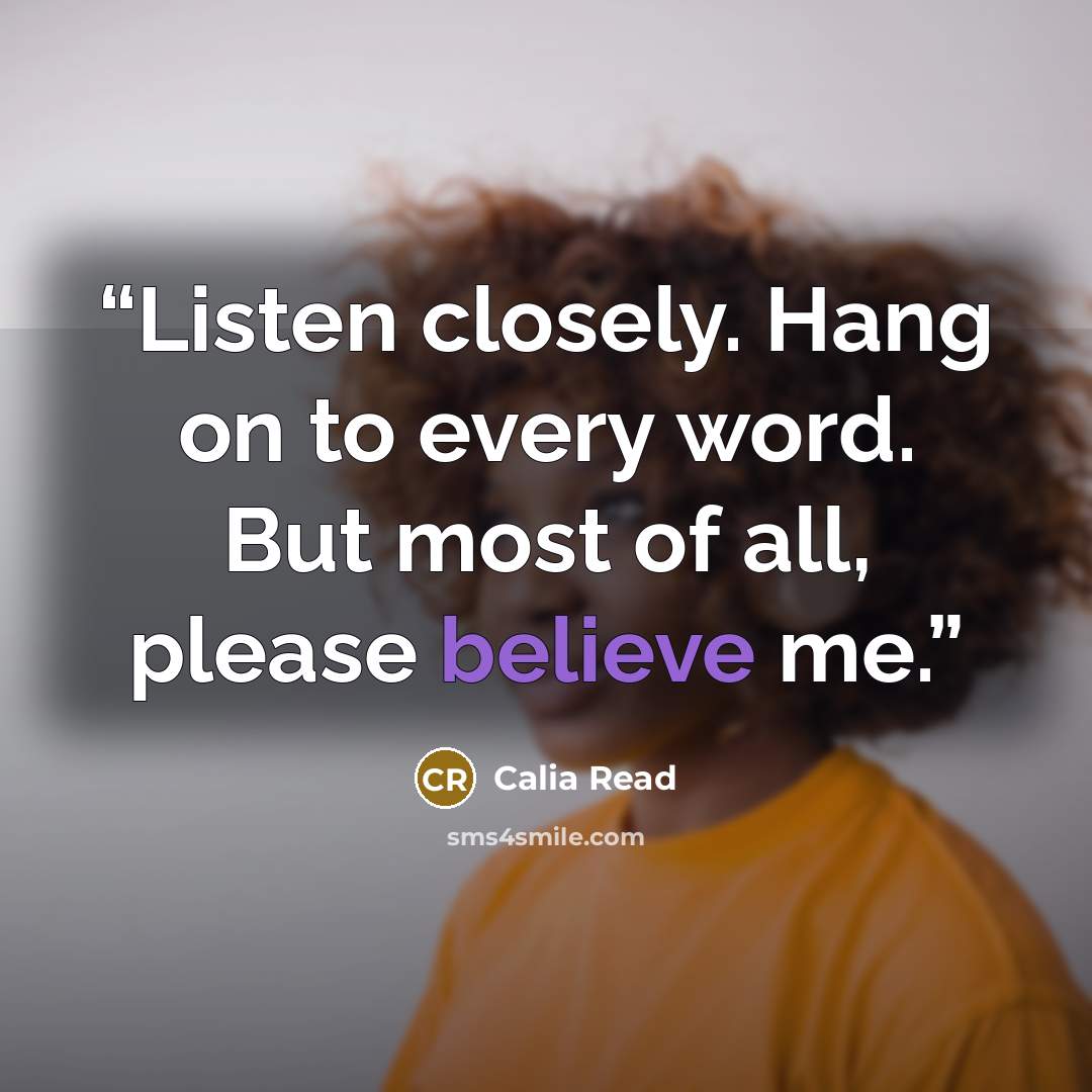 “Listen closely. Hang on to every word. But most of all, please believe me.” quote by Calia Read
