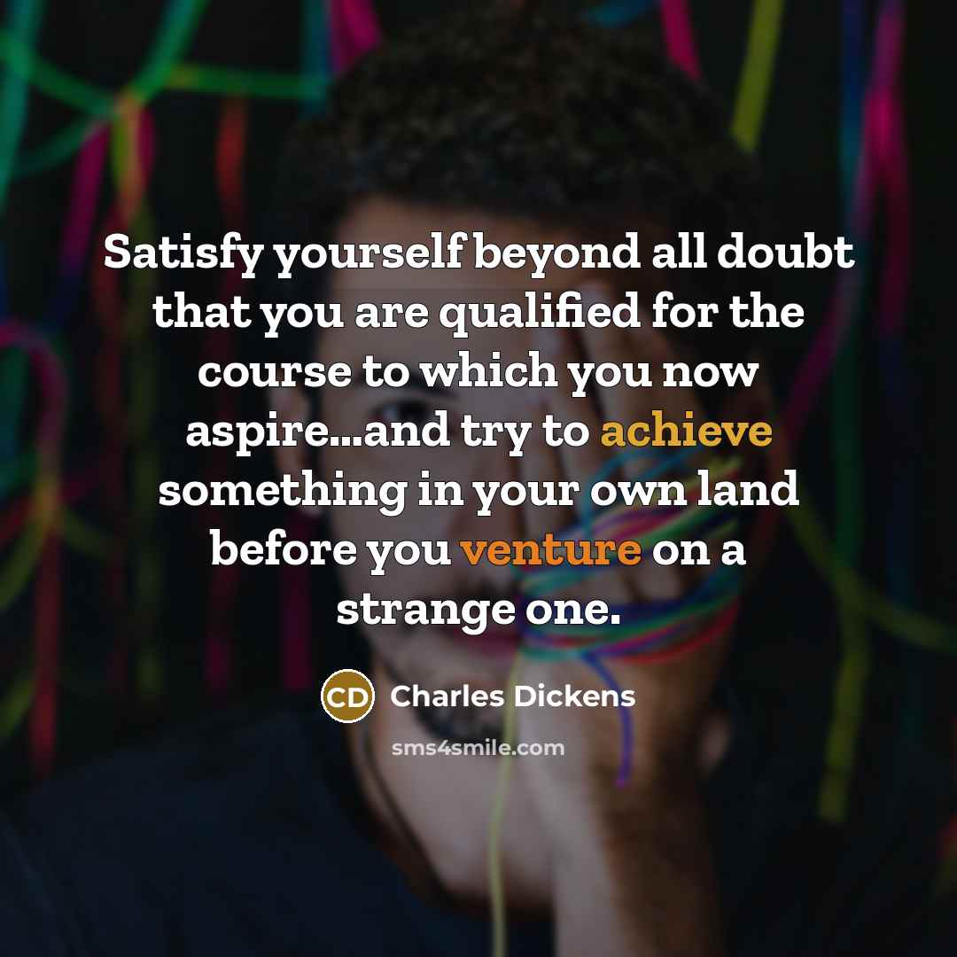 “Satisfy yourself beyond all doubt that you are qualified for the course to which you now aspire…and try to achieve something in your own land before you venture on a strange one.” quote by Charles Dickens