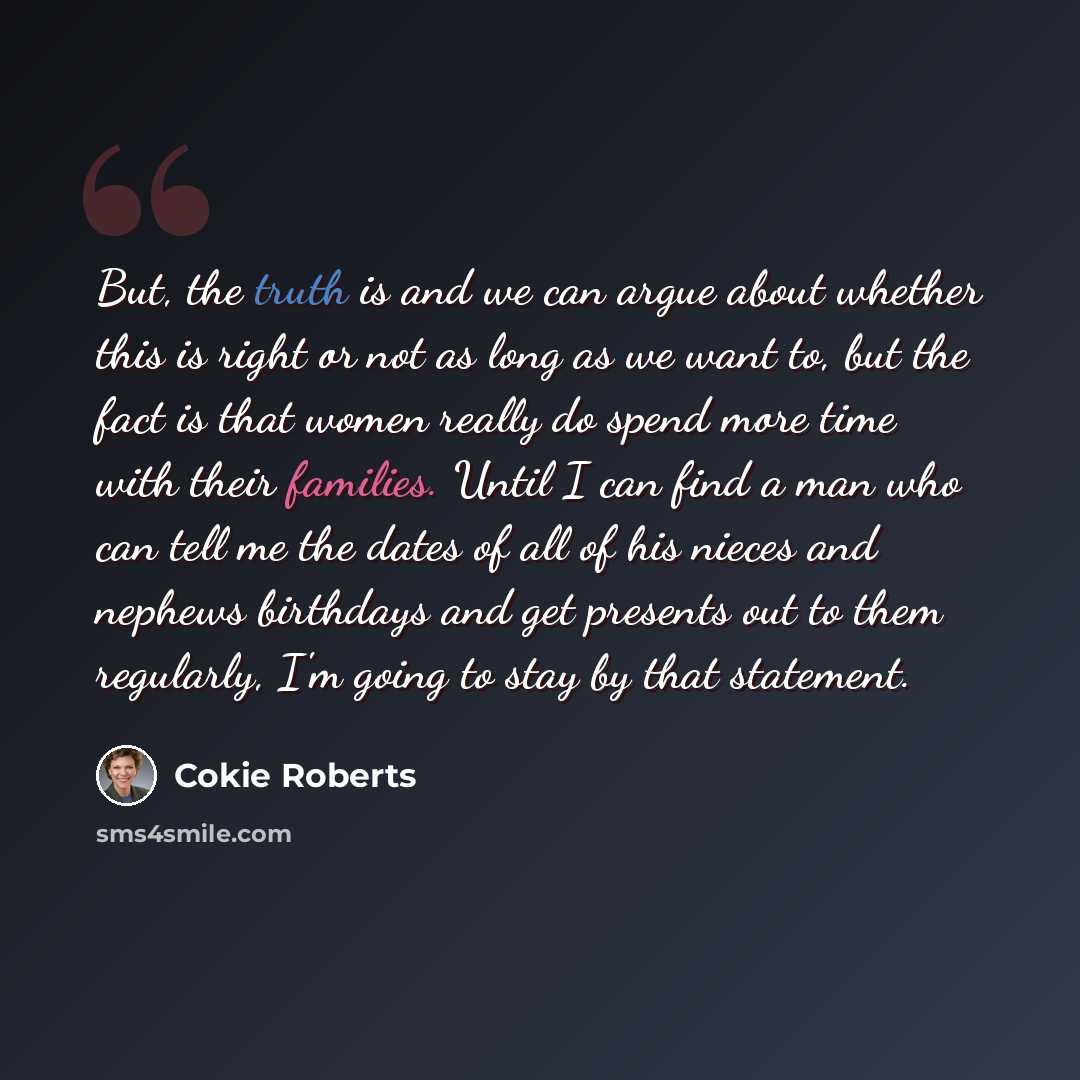 “But, the truth is and we can argue about whether this is right or not as long as we want to, but the fact is that women really do spend more time with their families. Until I can find a man who can tell me the dates of all of his nieces and nephews birthdays and get presents out to them regularly…” quote by Cokie Roberts