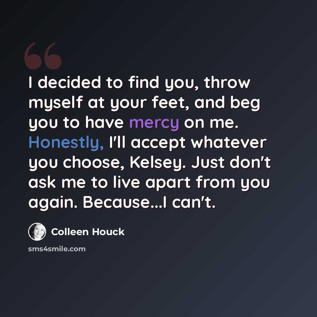 “I decided to find you, throw myself at your feet, and beg you to have mercy on me. Honestly, I'll accept whatever you choose, Kelsey. Just don't ask me to live apart from you again. Because...I can't.” quote by Colleen Houck