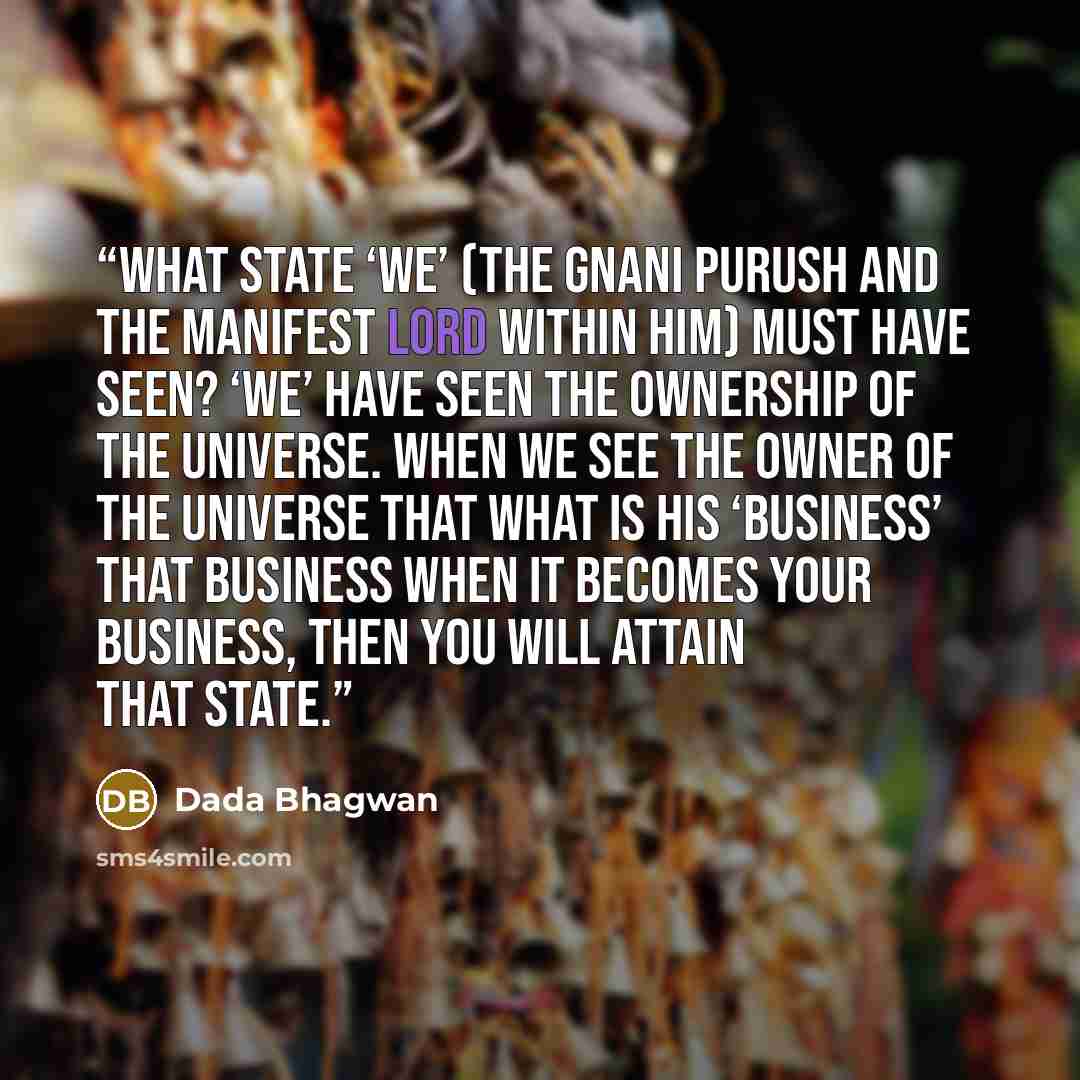 “What state ‘we’ (the Gnani Purush and the manifest Lord within him) must have seen? ‘We’ have seen the ownership of the universe. When we see the owner of the universe that what is his ‘business’ that business when it becomes your business, then you will attain that state.” quote by Dada Bhagwan