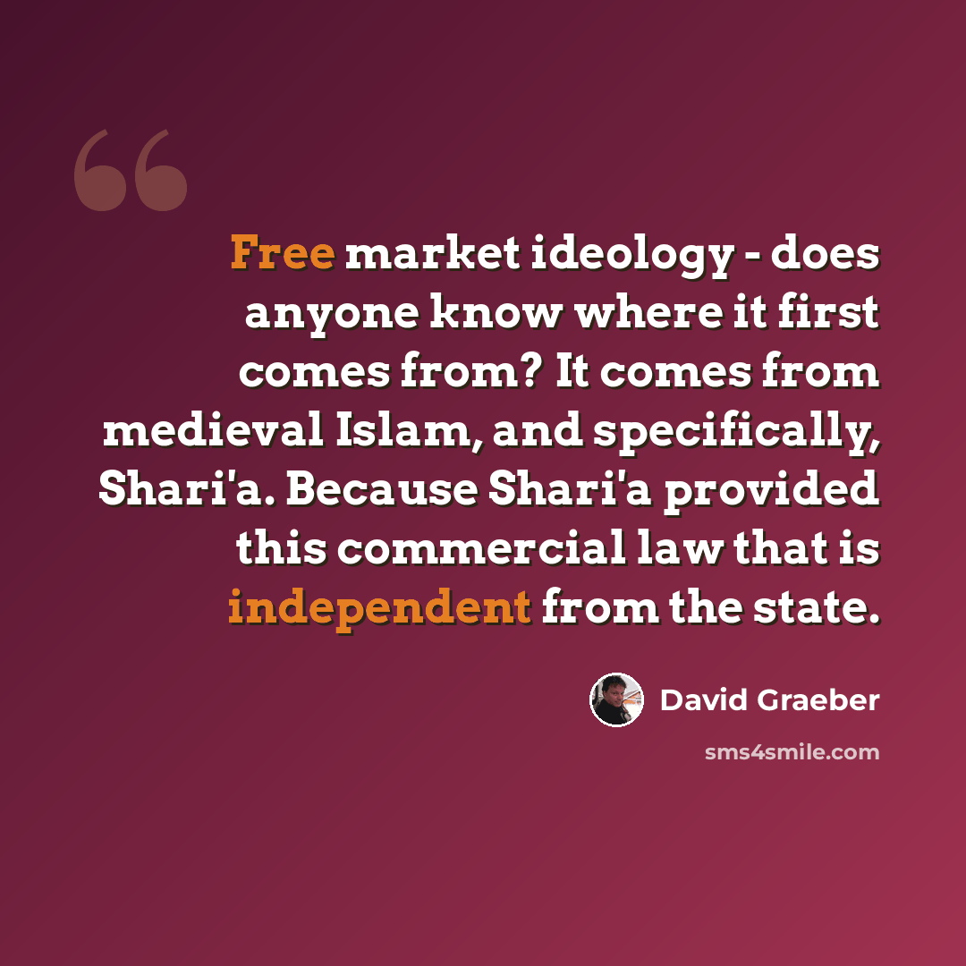 “Free market ideology - does anyone know where it first comes from? It comes from medieval Islam, and specifically, Shari'a. Because Shari'a provided this commercial law that is independent from the state.” quote by David Graeber