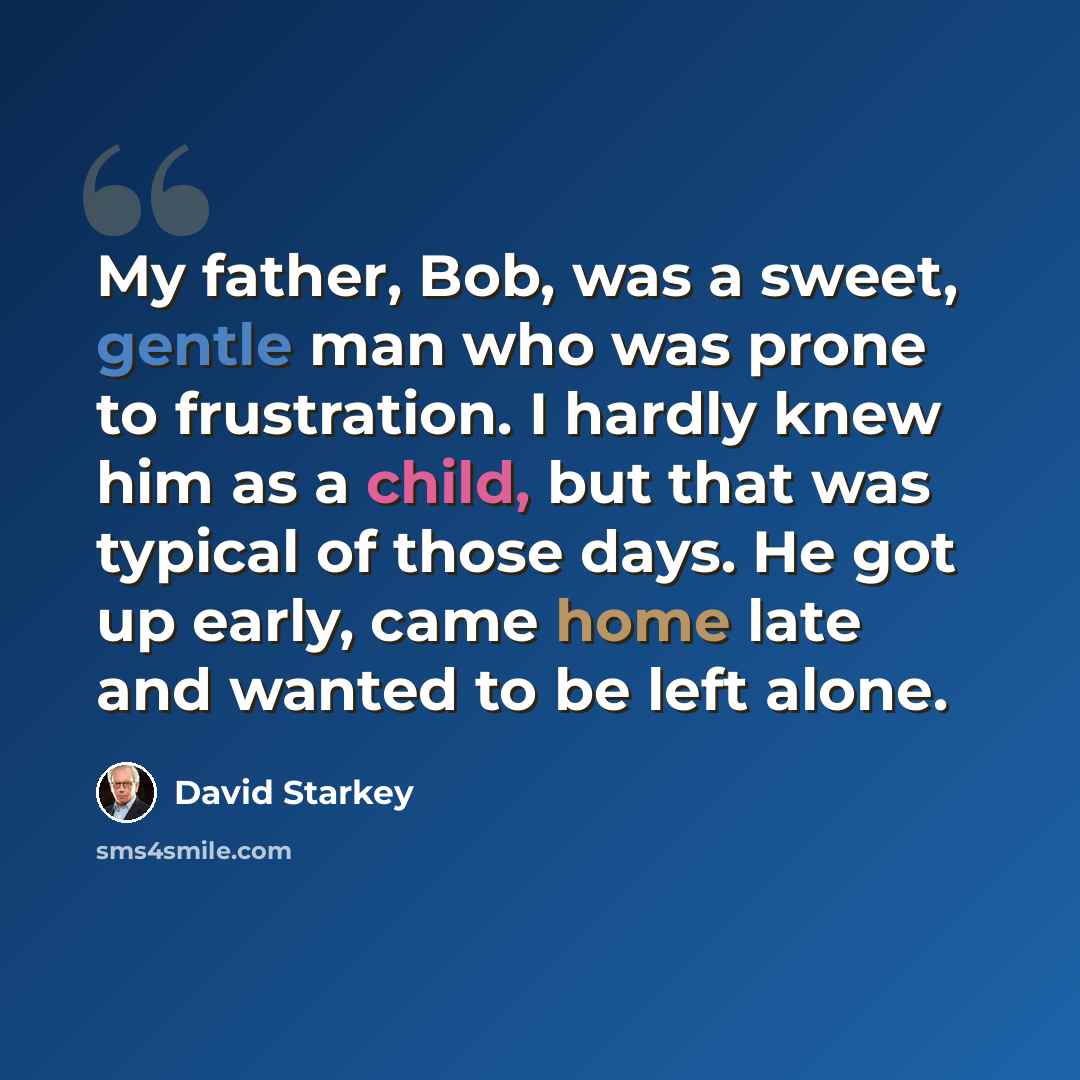 “My father, Bob, was a sweet, gentle man who was prone to frustration. I hardly knew him as a child, but that was typical of those days. He got up early, came home late and wanted to be left alone.” quote by David Starkey