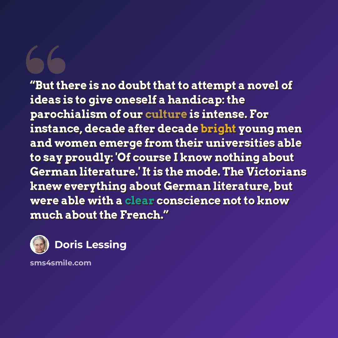 “But there is no doubt that to attempt a novel of ideas is to give oneself a handicap: the parochialism of our culture is intense. For instance, decade after decade bright young men and women emerge from their universities able to say proudly: 'Of course I know nothing about German literature.' It…” quote by Doris Lessing
