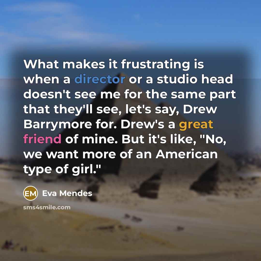 “What makes it frustrating is when a director or a studio head doesn't see me for the same part that they'll see, let's say, Drew Barrymore for. Drew's a great friend of mine. But it's like, "No, we want more of an American type of girl."” quote by Eva Mendes