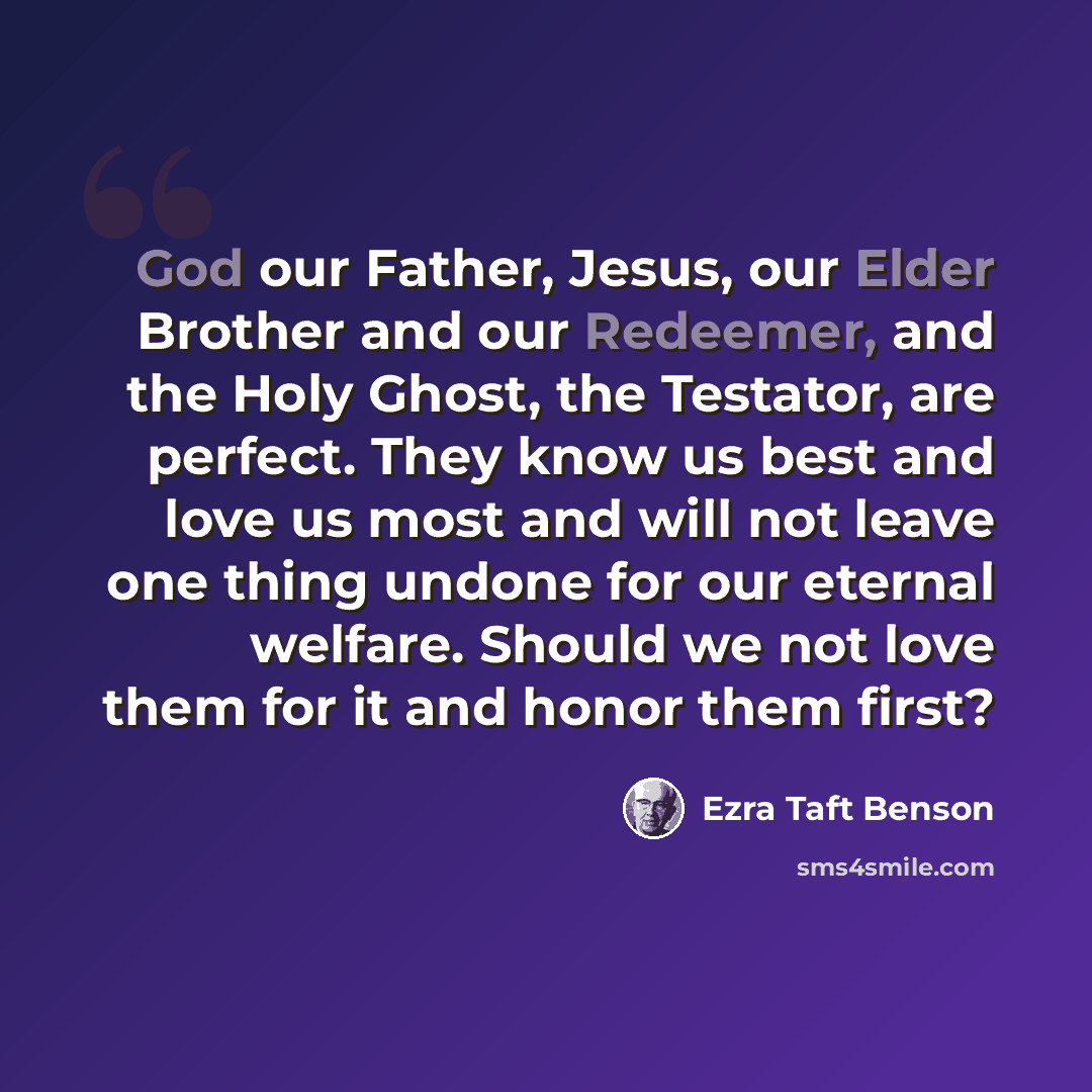 “God our Father, Jesus, our Elder Brother and our Redeemer, and the Holy Ghost, the Testator, are perfect. They know us best and love us most and will not leave one thing undone for our eternal welfare. Should we not love them for it and honor them first?” quote by Ezra Taft Benson