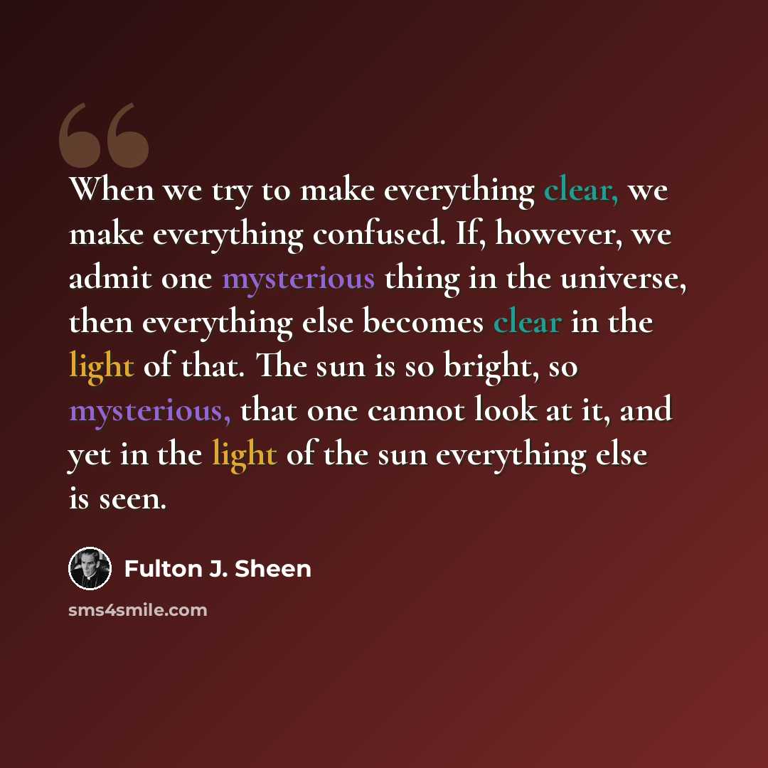 “When we try to make everything clear, we make everything confused. If, however, we admit one mysterious thing in the universe, then everything else becomes clear in the light of that. The sun is so bright, so mysterious, that one cannot look at it, and yet in the light of the sun everything else…” quote by Fulton J. Sheen