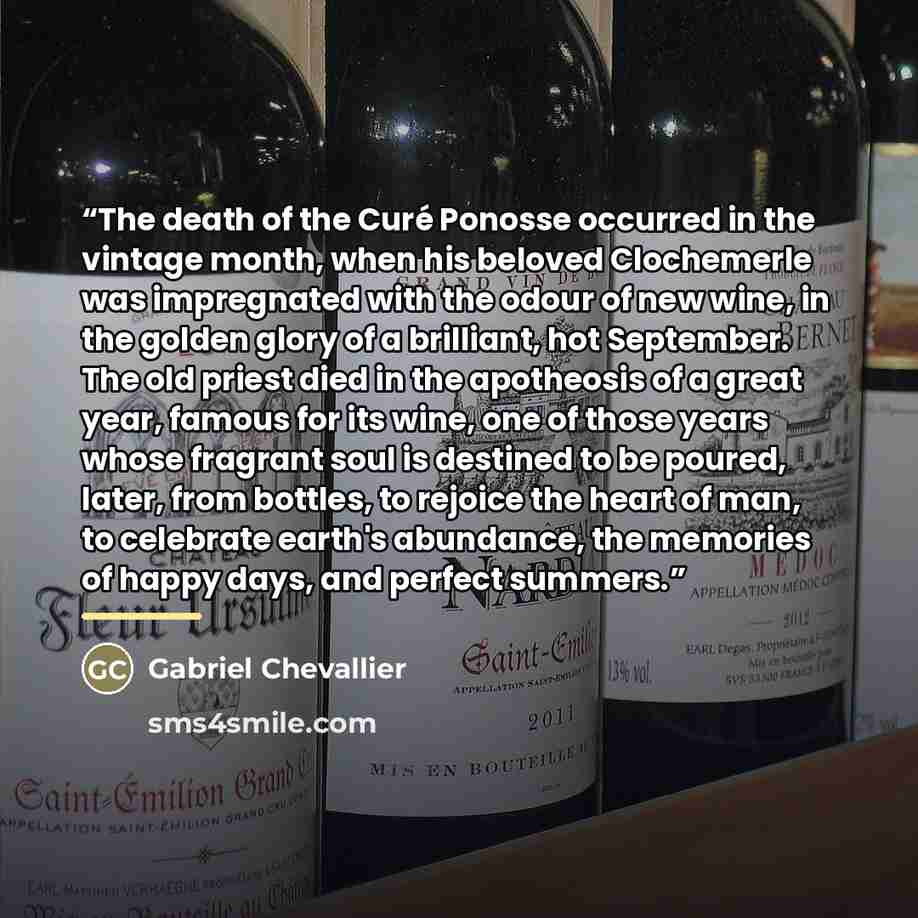 “The death of the Curé Ponosse occurred in the vintage month, when his beloved Clochemerle was impregnated with the odour of new wine, in the golden glory of a brilliant, hot September. The old priest died in the apotheosis of a great year, famous for its wine, one of those years whose fragrant…” quote by Gabriel Chevallier